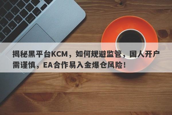 揭秘黑平台KCM，如何规避监管，国人开户需谨慎，EA合作易入金爆仓风险！