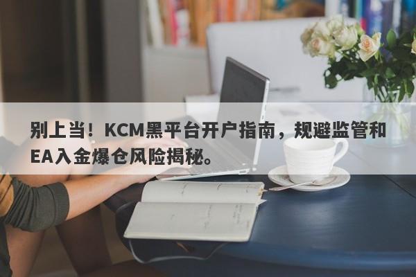 别上当！KCM黑平台开户指南，规避监管和EA入金爆仓风险揭秘。