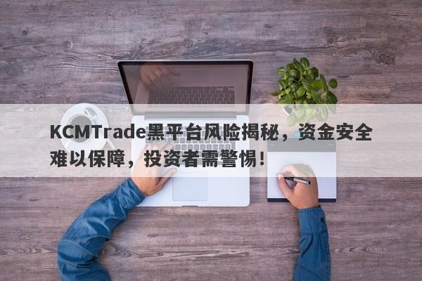 KCMTrade黑平台风险揭秘，资金安全难以保障，投资者需警惕！