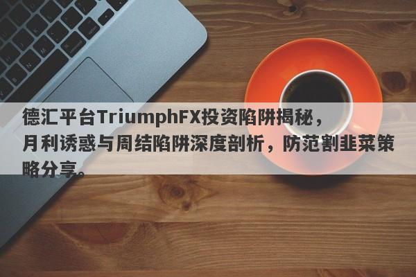 德汇平台TriumphFX投资陷阱揭秘，月利诱惑与周结陷阱深度剖析，防范割韭菜策略分享。