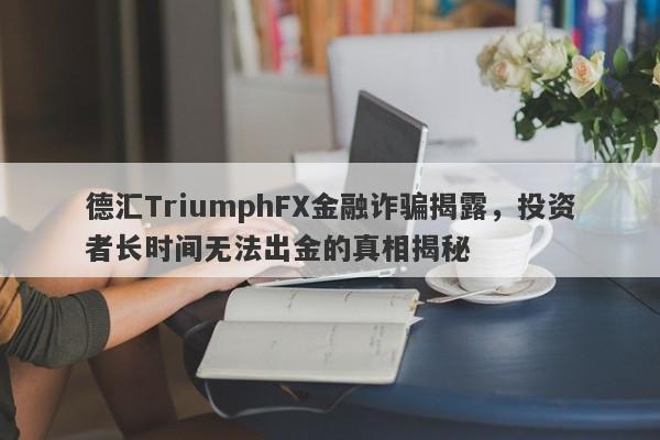 德汇TriumphFX金融诈骗揭露，投资者长时间无法出金的真相揭秘