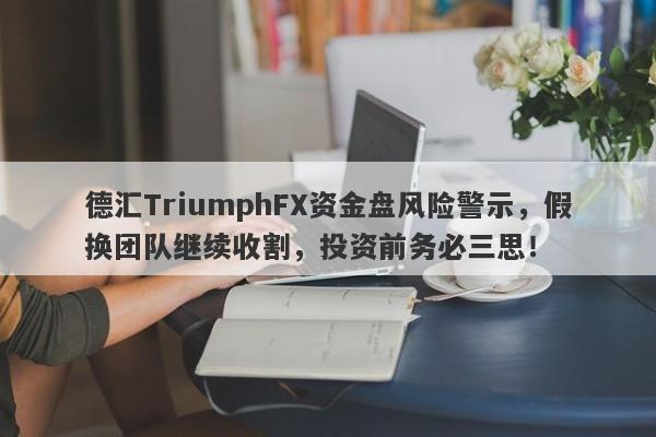 德汇TriumphFX资金盘风险警示，假换团队继续收割，投资前务必三思！