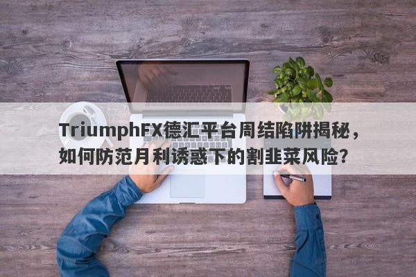 TriumphFX德汇平台周结陷阱揭秘，如何防范月利诱惑下的割韭菜风险？