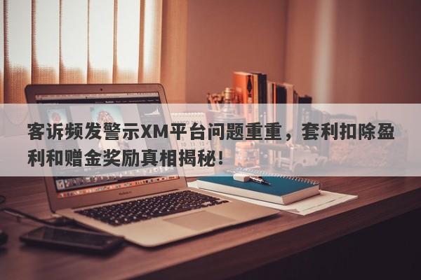 客诉频发警示XM平台问题重重，套利扣除盈利和赠金奖励真相揭秘！