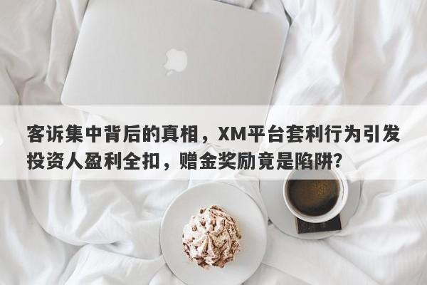 客诉集中背后的真相，XM平台套利行为引发投资人盈利全扣，赠金奖励竟是陷阱？