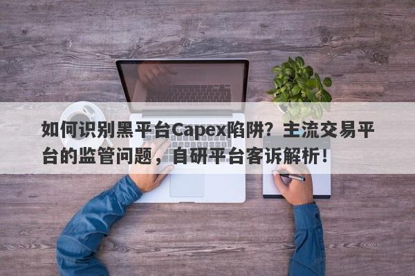 如何识别黑平台Capex陷阱？主流交易平台的监管问题，自研平台客诉解析！