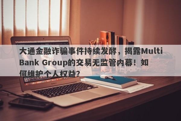 大通金融诈骗事件持续发酵，揭露MultiBank Group的交易无监管内幕！如何维护个人权益？