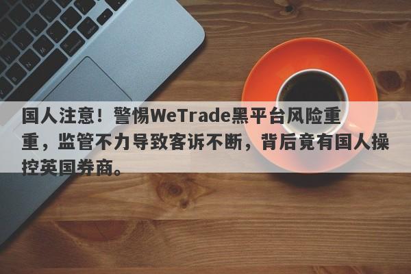 国人注意！警惕WeTrade黑平台风险重重，监管不力导致客诉不断，背后竟有国人操控英国券商。