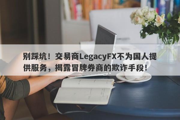 别踩坑！交易商LegacyFX不为国人提供服务，揭露冒牌券商的欺诈手段！