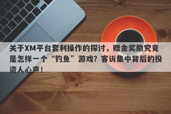 关于XM平台套利操作的探讨，赠金奖励究竟是怎样一个“钓鱼”游戏？客诉集中背后的投资人心声！