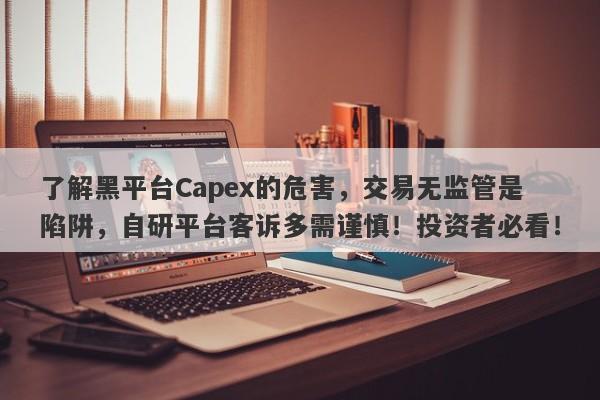 了解黑平台Capex的危害，交易无监管是陷阱，自研平台客诉多需谨慎！投资者必看！