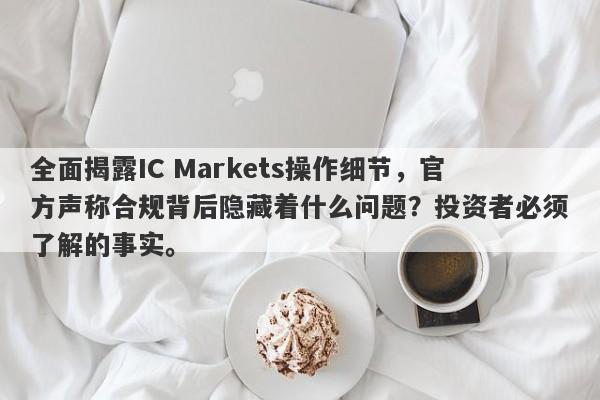 全面揭露IC Markets操作细节，官方声称合规背后隐藏着什么问题？投资者必须了解的事实。