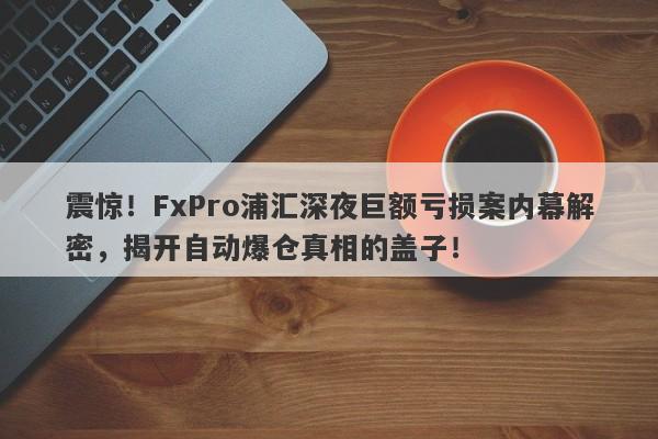 震惊！FxPro浦汇深夜巨额亏损案内幕解密，揭开自动爆仓真相的盖子！