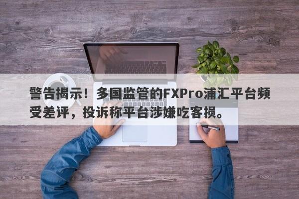 警告揭示！多国监管的FXPro浦汇平台频受差评，投诉称平台涉嫌吃客损。