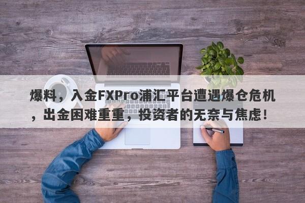 爆料，入金FXPro浦汇平台遭遇爆仓危机，出金困难重重，投资者的无奈与焦虑！