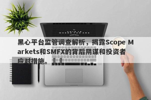 黑心平台监管调查解析，揭露Scope Markets和SMFX的背后阴谋和投资者应对措施。​​