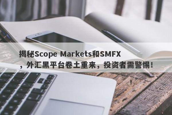 揭秘Scope Markets和SMFX，外汇黑平台卷土重来，投资者需警惕！