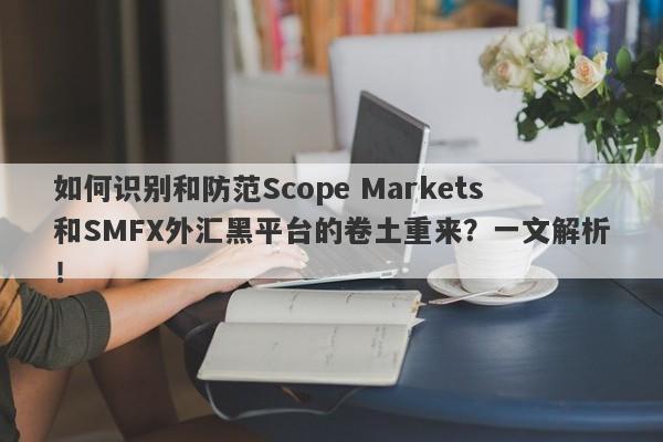 如何识别和防范Scope Markets和SMFX外汇黑平台的卷土重来？一文解析！