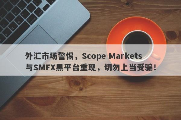 外汇市场警惕，Scope Markets与SMFX黑平台重现，切勿上当受骗！