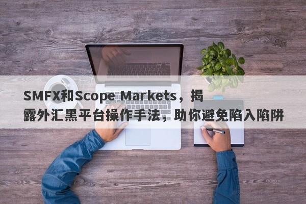 SMFX和Scope Markets，揭露外汇黑平台操作手法，助你避免陷入陷阱