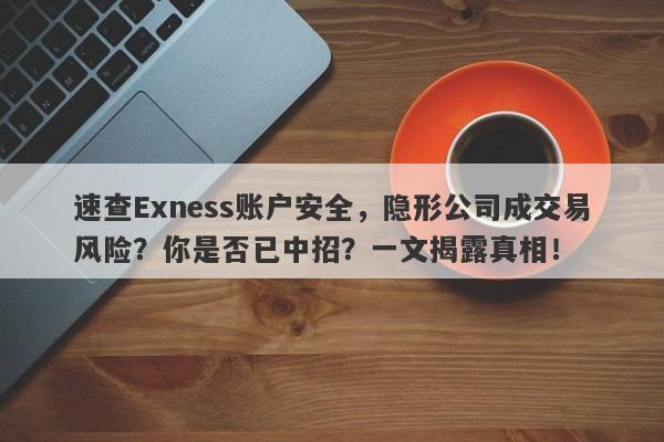 速查Exness账户安全，隐形公司成交易风险？你是否已中招？一文揭露真相！