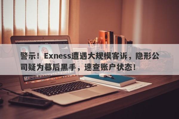 警示！Exness遭遇大规模客诉，隐形公司疑为幕后黑手，速查账户状态！