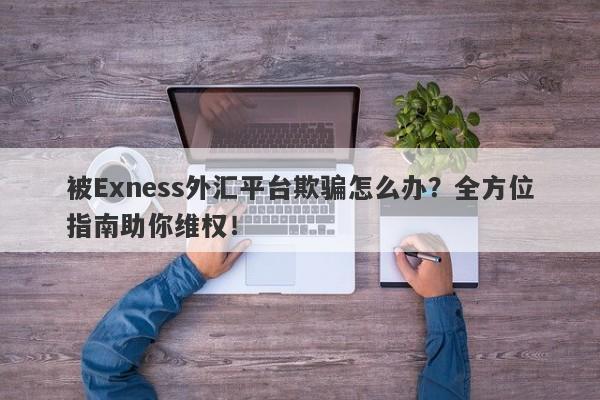 被Exness外汇平台欺骗怎么办？全方位指南助你维权！