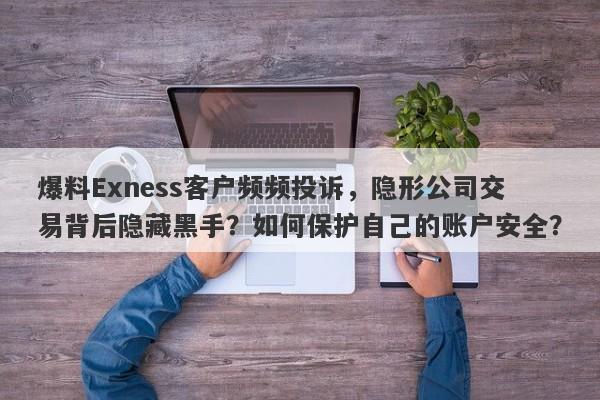 爆料Exness客户频频投诉，隐形公司交易背后隐藏黑手？如何保护自己的账户安全？