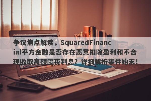 争议焦点解读，SquaredFinancial平方金融是否存在恶意扣除盈利和不合理收取高额隔夜利息？详细解析事件始末！