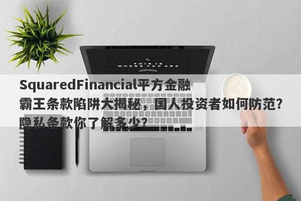 SquaredFinancial平方金融霸王条款陷阱大揭秘，国人投资者如何防范？隐私条款你了解多少？