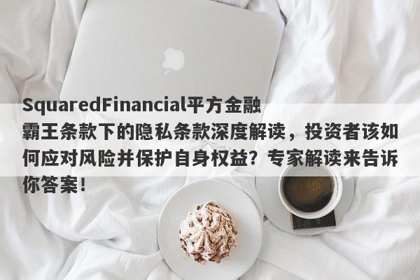 SquaredFinancial平方金融霸王条款下的隐私条款深度解读，投资者该如何应对风险并保护自身权益？专家解读来告诉你答案！