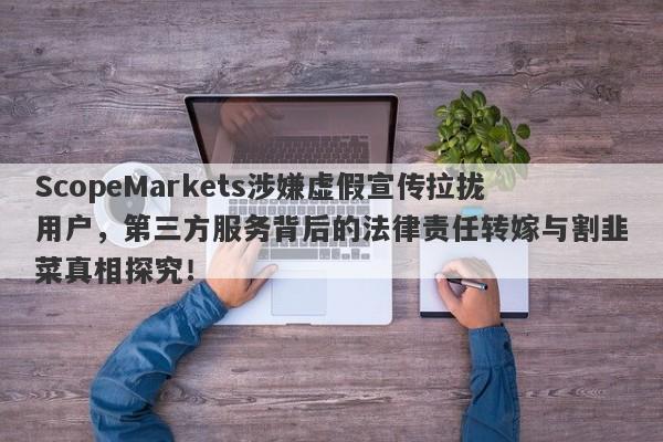 ScopeMarkets涉嫌虚假宣传拉拢用户，第三方服务背后的法律责任转嫁与割韭菜真相探究！