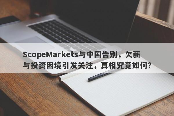 ScopeMarkets与中国告别，欠薪与投资困境引发关注，真相究竟如何？