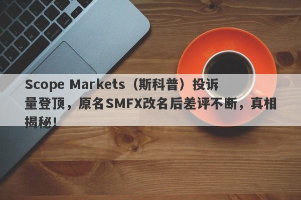 Scope Markets（斯科普）投诉量登顶，原名SMFX改名后差评不断，真相揭秘！