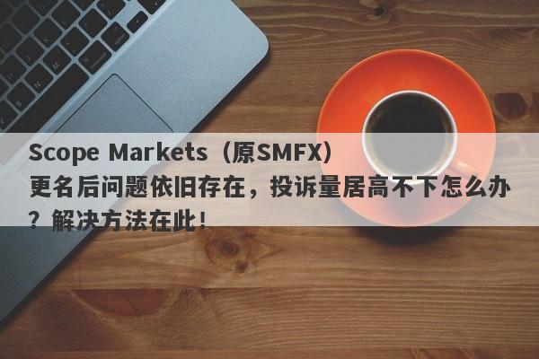 Scope Markets（原SMFX）更名后问题依旧存在，投诉量居高不下怎么办？解决方法在此！