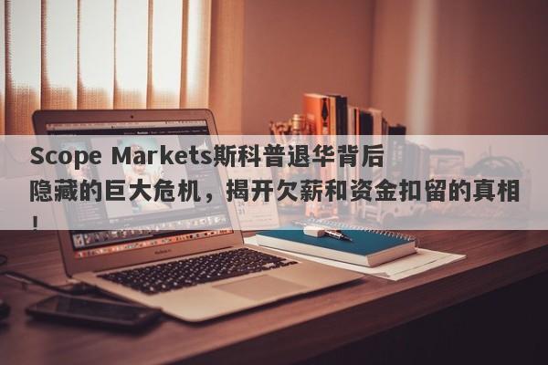 Scope Markets斯科普退华背后隐藏的巨大危机，揭开欠薪和资金扣留的真相！