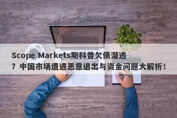 Scope Markets斯科普欠债潜逃？中国市场遭遇恶意退出与资金问题大解析！