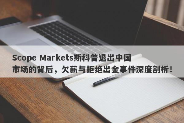 Scope Markets斯科普退出中国市场的背后，欠薪与拒绝出金事件深度剖析！