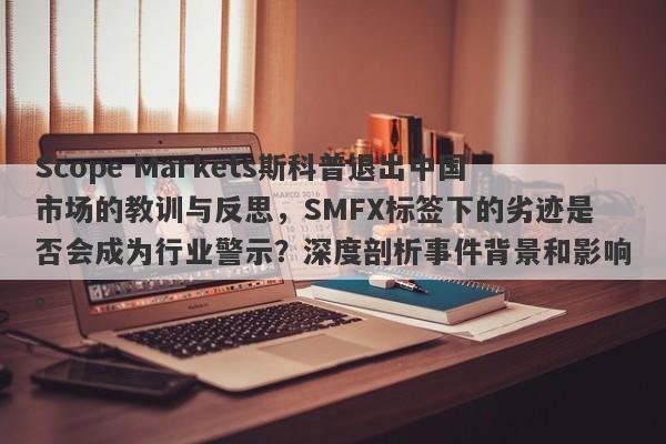 Scope Markets斯科普退出中国市场的教训与反思，SMFX标签下的劣迹是否会成为行业警示？深度剖析事件背景和影响。