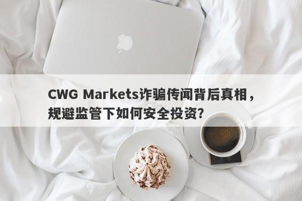 CWG Markets诈骗传闻背后真相，规避监管下如何安全投资？