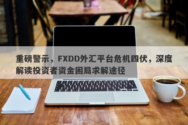 重磅警示，FXDD外汇平台危机四伏，深度解读投资者资金困局求解途径