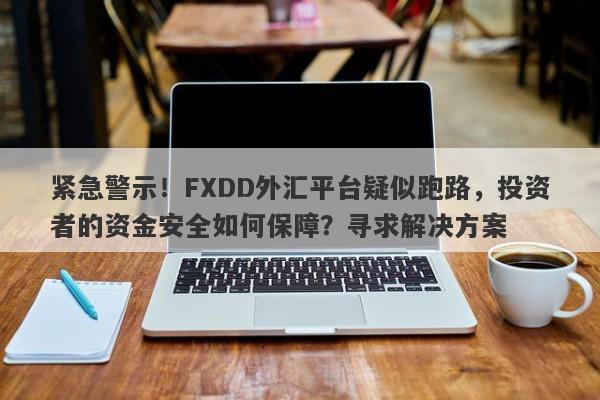 紧急警示！FXDD外汇平台疑似跑路，投资者的资金安全如何保障？寻求解决方案