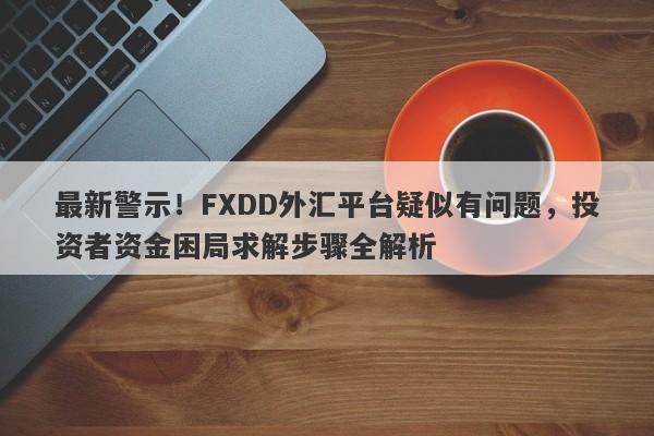 最新警示！FXDD外汇平台疑似有问题，投资者资金困局求解步骤全解析