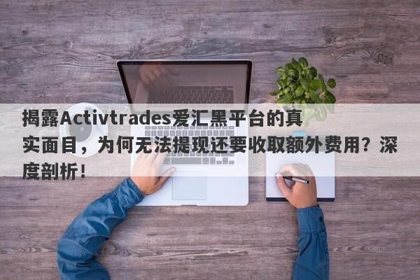 揭露Activtrades爱汇黑平台的真实面目，为何无法提现还要收取额外费用？深度剖析！