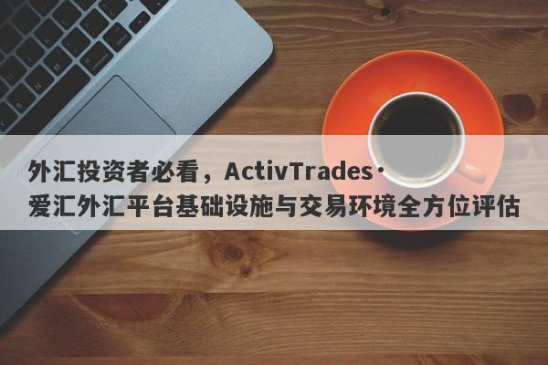 外汇投资者必看，ActivTrades·爱汇外汇平台基础设施与交易环境全方位评估