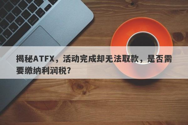 揭秘ATFX，活动完成却无法取款，是否需要缴纳利润税？