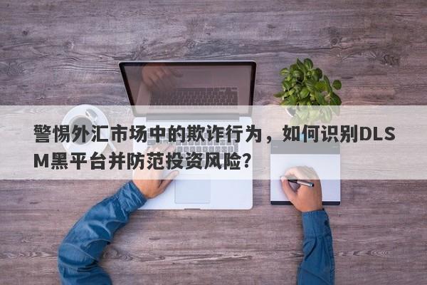 警惕外汇市场中的欺诈行为，如何识别DLSM黑平台并防范投资风险？