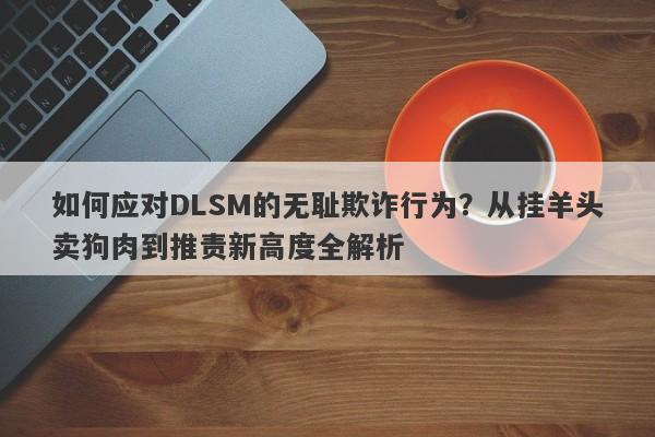 如何应对DLSM的无耻欺诈行为？从挂羊头卖狗肉到推责新高度全解析