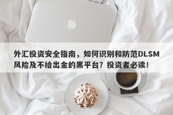 外汇投资安全指南，如何识别和防范DLSM风险及不给出金的黑平台？投资者必读！