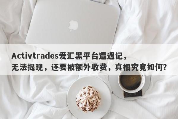 Activtrades爱汇黑平台遭遇记，无法提现，还要被额外收费，真相究竟如何？